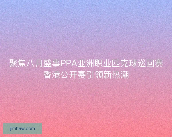 聚焦八月盛事PPA亚洲职业匹克球巡回赛香港公开赛引领新热潮