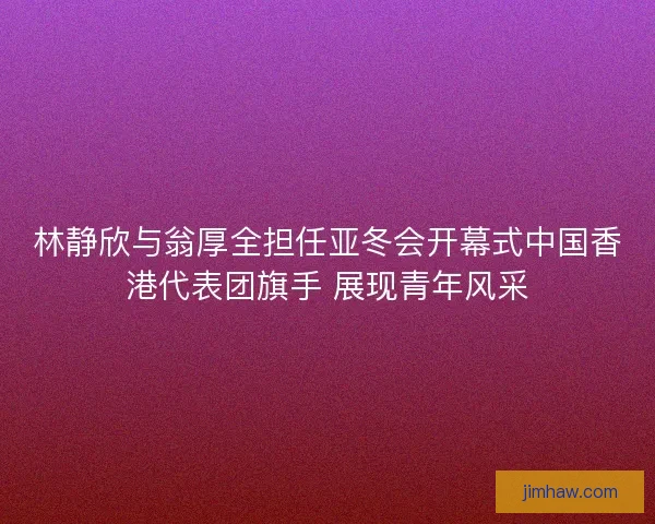 林静欣与翁厚全担任亚冬会开幕式中国香港代表团旗手 展现青年风采