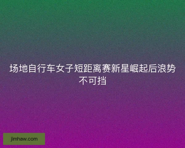 场地自行车女子短距离赛新星崛起后浪势不可挡