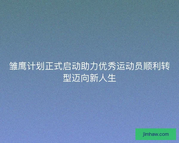 雏鹰计划正式启动助力优秀运动员顺利转型迈向新人生