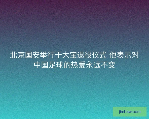 北京国安举行于大宝退役仪式 他表示对中国足球的热爱永远不变