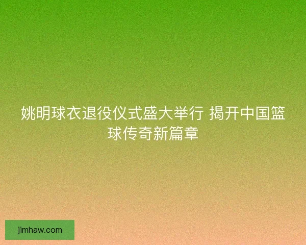 姚明球衣退役仪式盛大举行 揭开中国篮球传奇新篇章