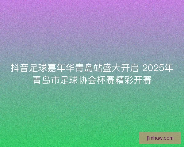 抖音足球嘉年华青岛站盛大开启 2025年青岛市足球协会杯赛精彩开赛